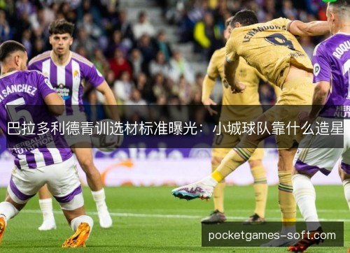 巴拉多利德青训选材标准曝光：小城球队靠什么造星